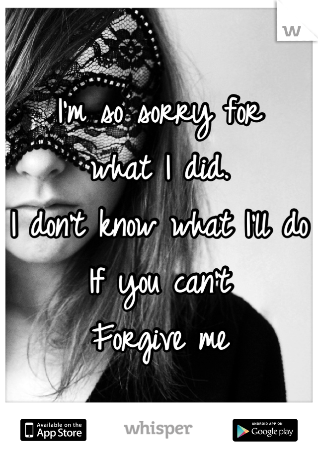 I'm so sorry for 
what I did.
I don't know what I'll do
If you can't 
Forgive me