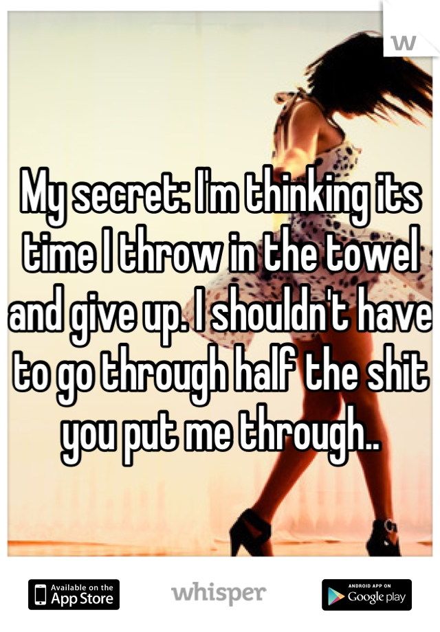 My secret: I'm thinking its time I throw in the towel and give up. I shouldn't have to go through half the shit you put me through..