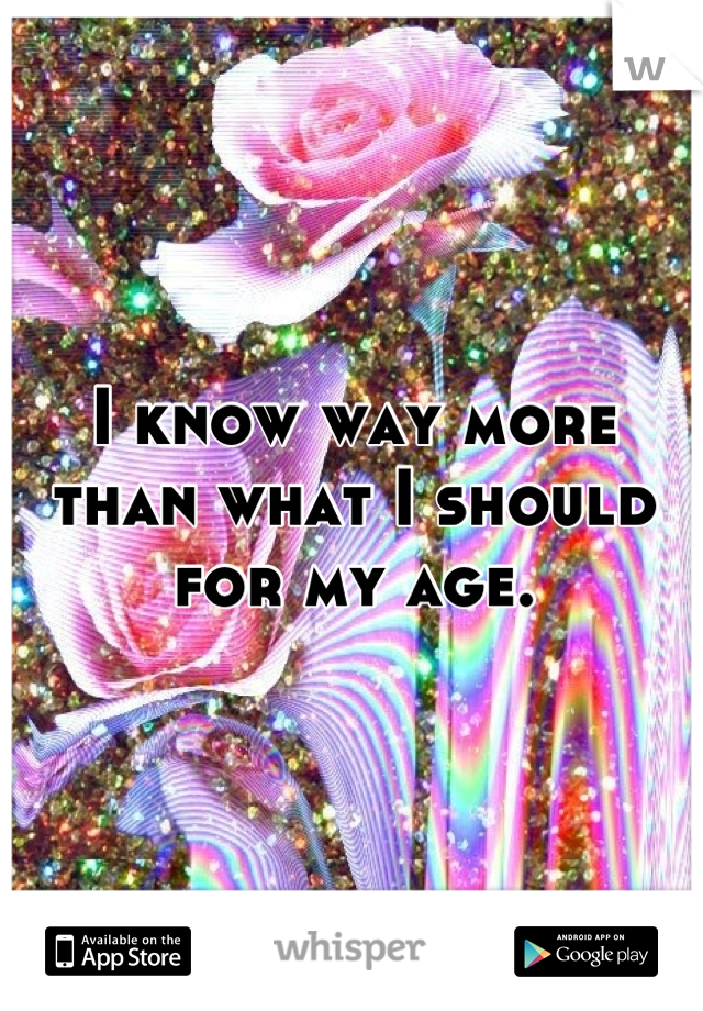 I know way more than what I should for my age.