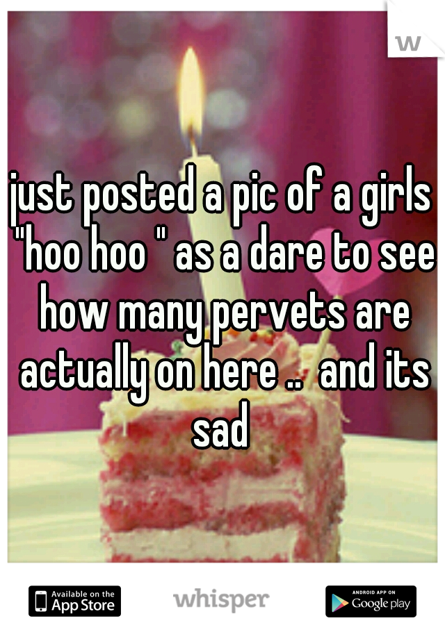 just posted a pic of a girls "hoo hoo " as a dare to see how many pervets are actually on here ..  and its sad 