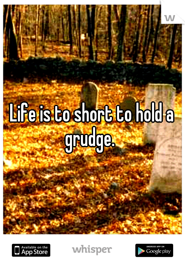 Life is to short to hold a grudge.  