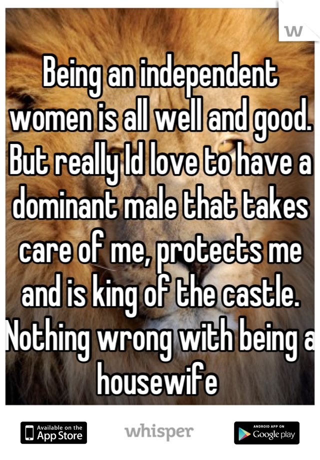 Being an independent women is all well and good. But really Id love to have a dominant male that takes care of me, protects me and is king of the castle. Nothing wrong with being a housewife 