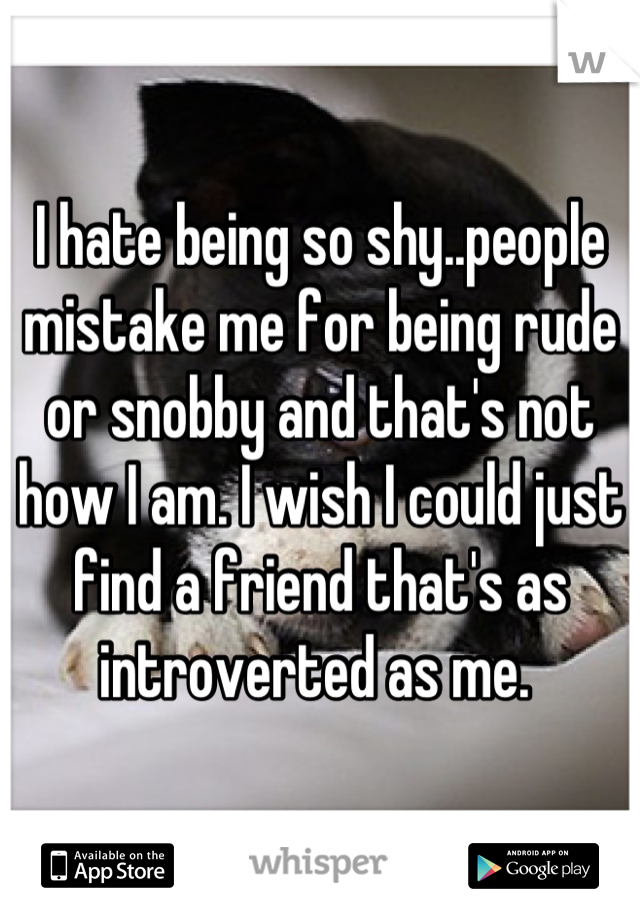 I hate being so shy..people mistake me for being rude or snobby and that's not how I am. I wish I could just find a friend that's as introverted as me. 