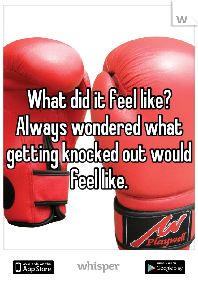 What did it feel like? Always wondered what getting knocked out would feel like.