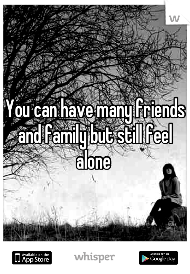 You can have many friends and family but still feel alone 