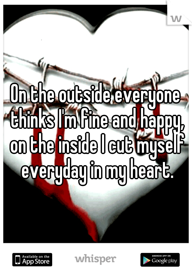 On the outside everyone thinks I'm fine and happy, on the inside I cut myself everyday in my heart.