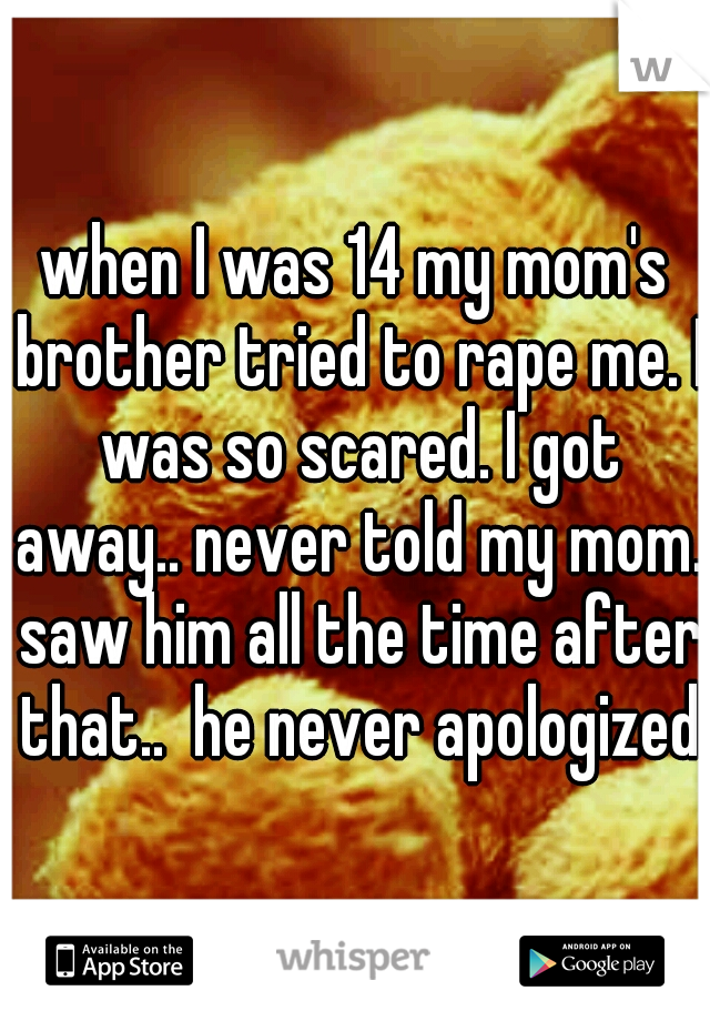 when I was 14 my mom's brother tried to rape me. I was so scared. I got away.. never told my mom. saw him all the time after that..  he never apologized