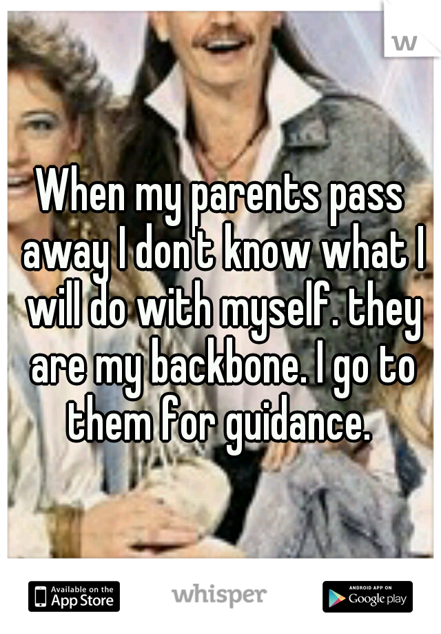 When my parents pass away I don't know what I will do with myself. they are my backbone. I go to them for guidance. 