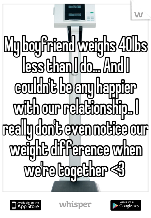 My boyfriend weighs 40lbs less than I do... And I couldn't be any happier with our relationship.. I really don't even notice our weight difference when we're together <3 