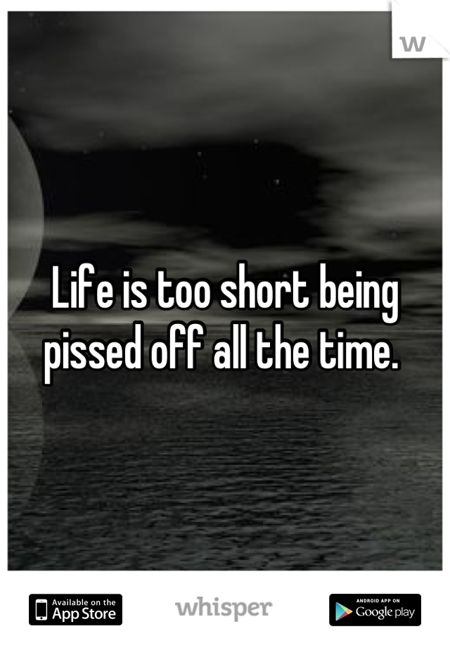 Life is too short being pissed off all the time. 