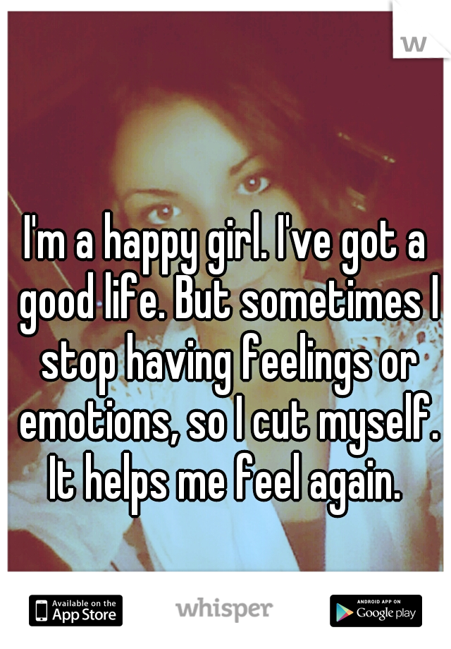 I'm a happy girl. I've got a good life. But sometimes I stop having feelings or emotions, so I cut myself. It helps me feel again. 