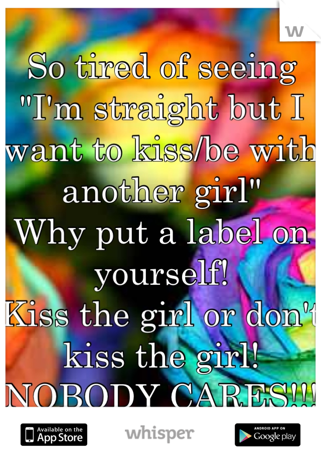 So tired of seeing "I'm straight but I want to kiss/be with another girl" 
Why put a label on yourself! 
Kiss the girl or don't kiss the girl! 
NOBODY CARES!!!