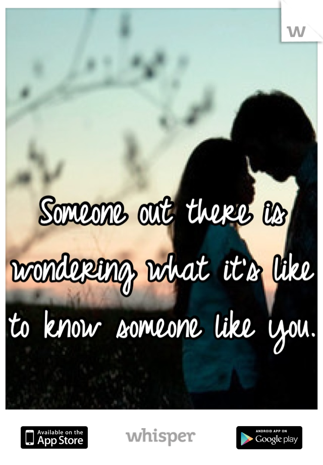 Someone out there is wondering what it's like to know someone like you. 