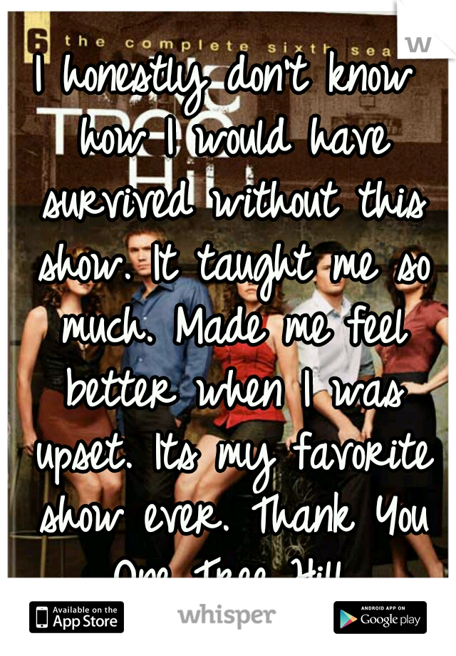 I honestly don't know how I would have survived without this show. It taught me so much. Made me feel better when I was upset. Its my favorite show ever. Thank You One Tree Hill.