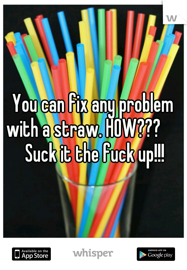 You can fix any problem with a straw. HOW??? 

 Suck it the fuck up!!!