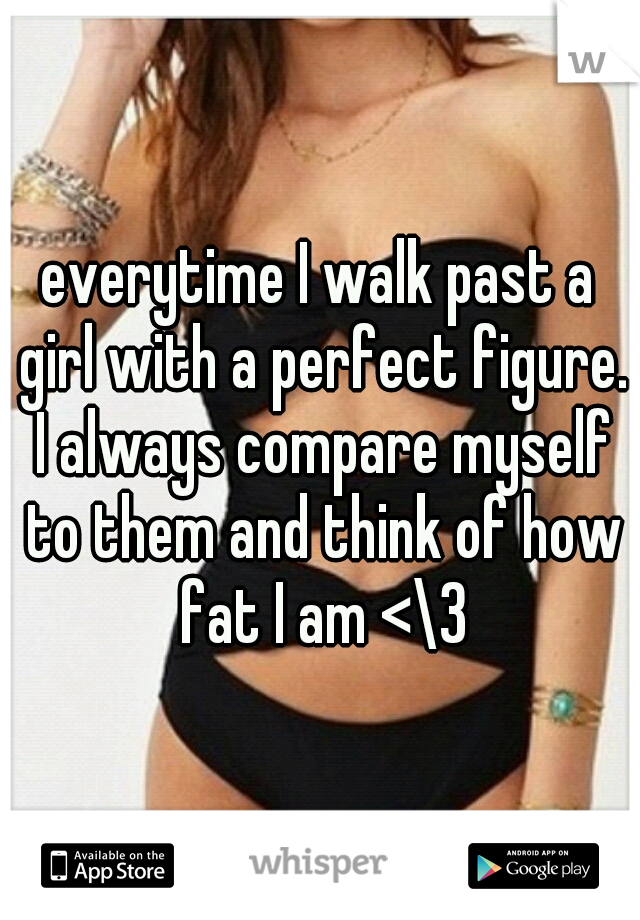 everytime I walk past a girl with a perfect figure. I always compare myself to them and think of how fat I am <\3