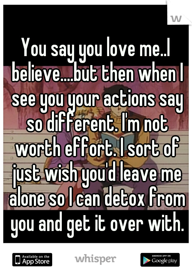 You say you love me..I believe....but then when I see you your actions say so different. I'm not worth effort. I sort of just wish you'd leave me alone so I can detox from you and get it over with.