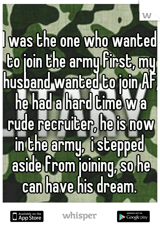 I was the one who wanted to join the army first, my husband wanted to join AF, he had a hard time w a rude recruiter, he is now in the army,  i stepped  aside from joining, so he can have his dream. 
