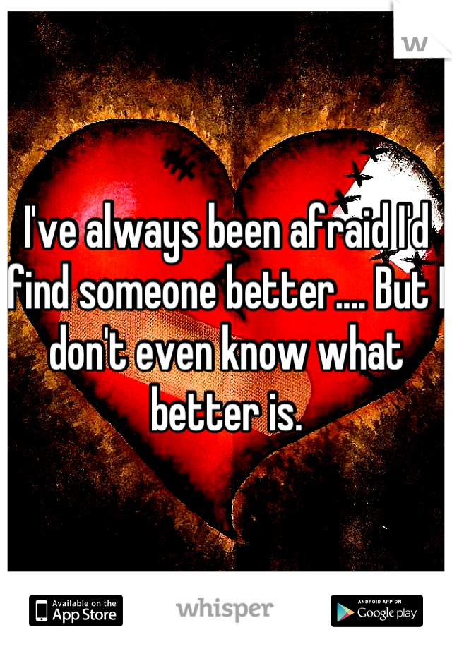 I've always been afraid I'd find someone better.... But I don't even know what better is.