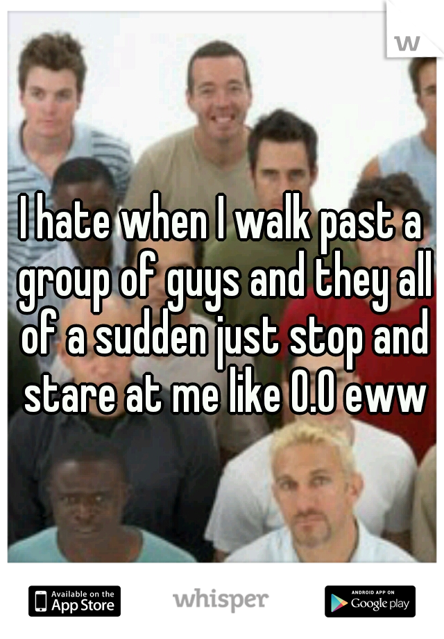 I hate when I walk past a group of guys and they all of a sudden just stop and stare at me like O.O ewww