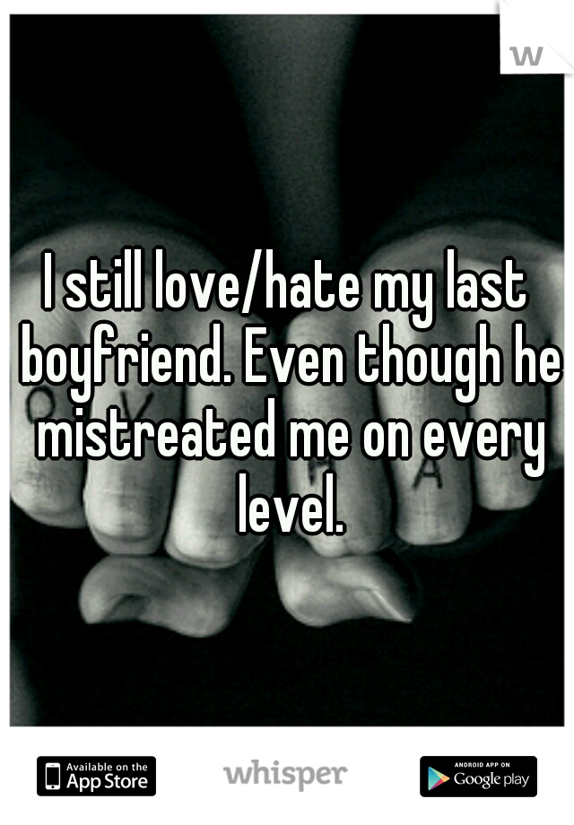I still love/hate my last boyfriend. Even though he mistreated me on every level.