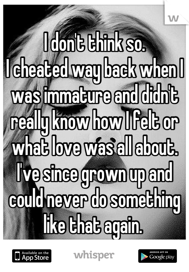 I don't think so. 
I cheated way back when I was immature and didn't really know how I felt or what love was all about. 
I've since grown up and could never do something like that again. 