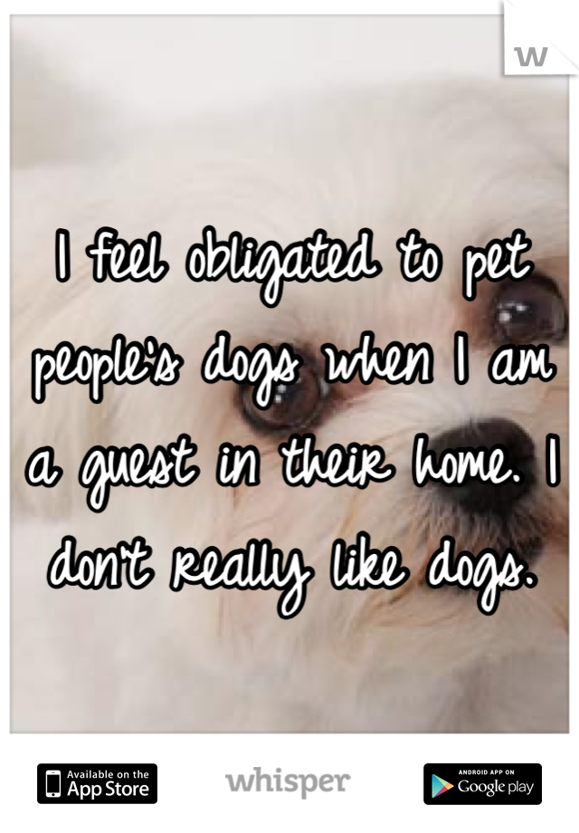 I feel obligated to pet people's dogs when I am a guest in their home. I don't really like dogs.