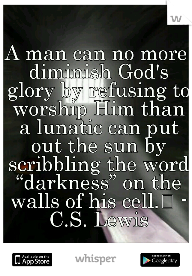 A man can no more diminish God's glory by refusing to worship Him than a lunatic can put out the sun by scribbling the word “darkness” on the walls of his cell.
 - C.S. Lewis
