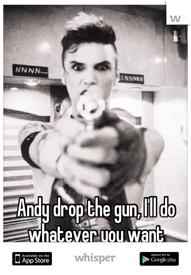 Andy drop the gun, I'll do whatever you want anyway;)