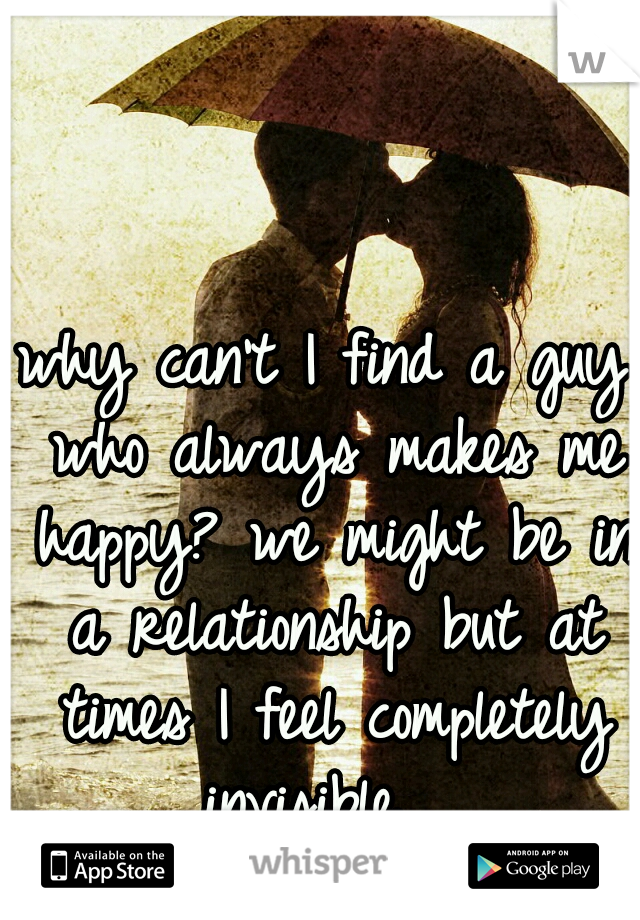 why can't I find a guy who always makes me happy? we might be in a relationship but at times I feel completely invisible.  