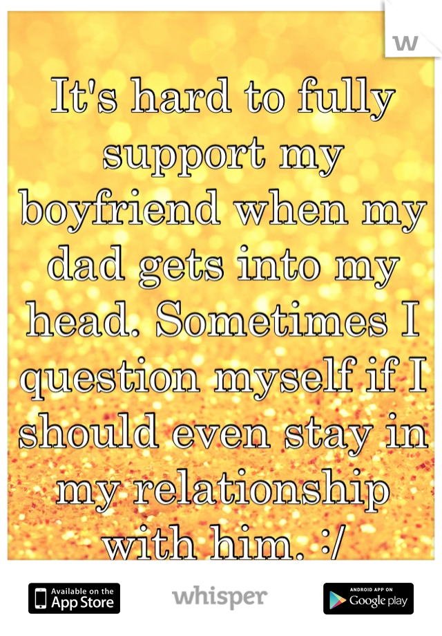 It's hard to fully support my boyfriend when my dad gets into my head. Sometimes I question myself if I should even stay in my relationship with him. :/
