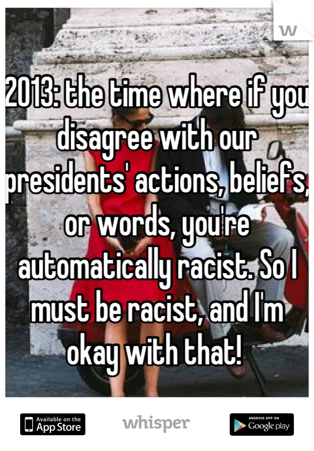 2013: the time where if you disagree with our presidents' actions, beliefs, or words, you're automatically racist. So I must be racist, and I'm okay with that! 