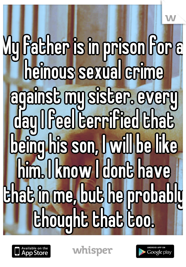 My father is in prison for a heinous sexual crime against my sister. every day I feel terrified that being his son, I will be like him. I know I dont have that in me, but he probably thought that too.