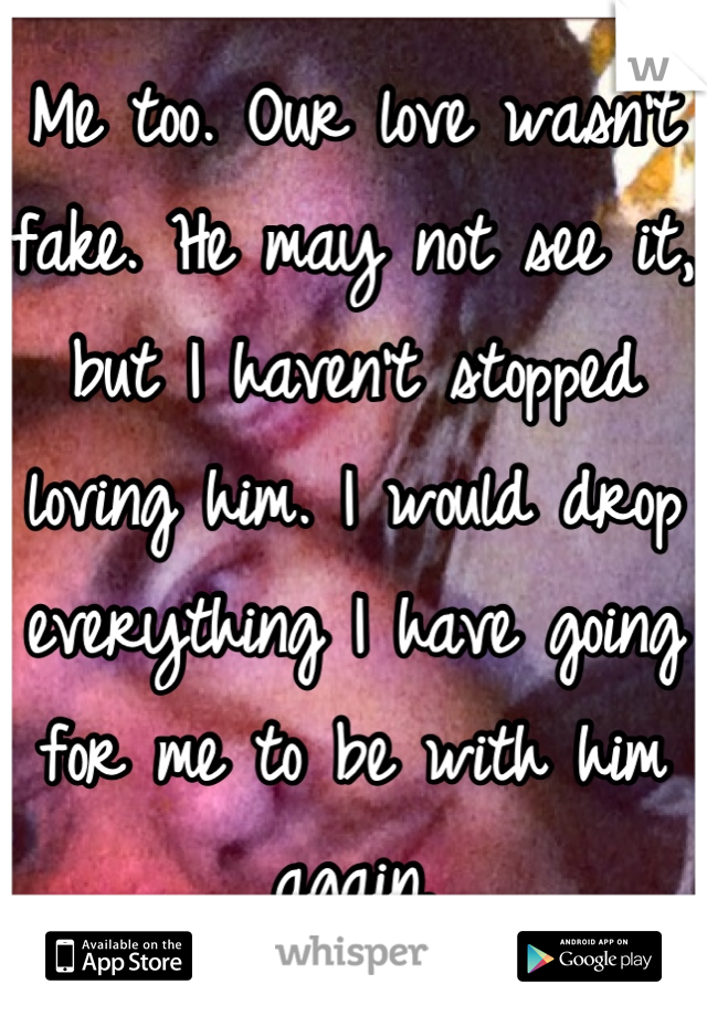 Me too. Our love wasn't fake. He may not see it, but I haven't stopped loving him. I would drop everything I have going for me to be with him again.