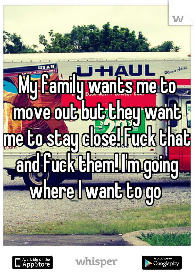 My family wants me to move out but they want me to stay close! Fuck that and fuck them! I'm going where I want to go 