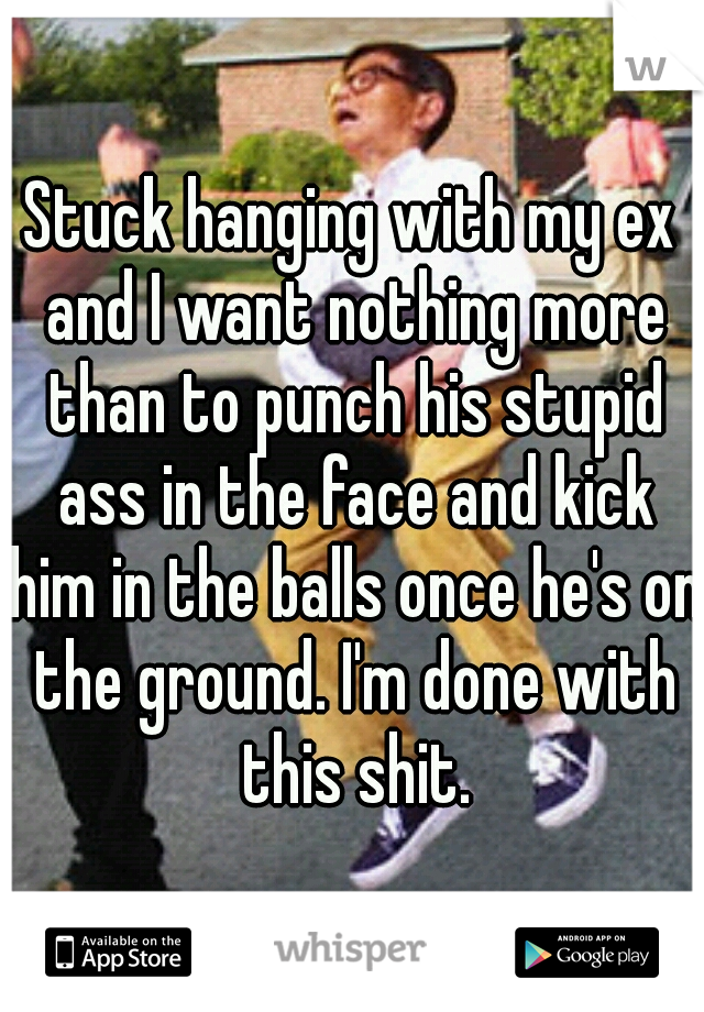 Stuck hanging with my ex and I want nothing more than to punch his stupid ass in the face and kick him in the balls once he's on the ground. I'm done with this shit.