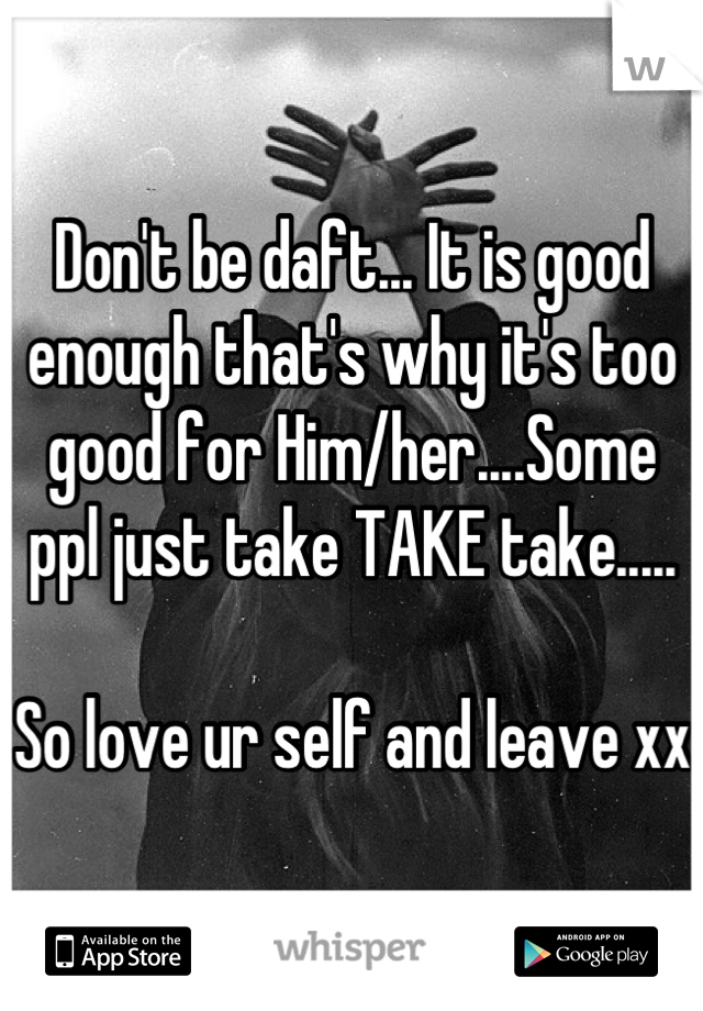 Don't be daft... It is good enough that's why it's too good for Him/her....Some ppl just take TAKE take..... 

So love ur self and leave xx