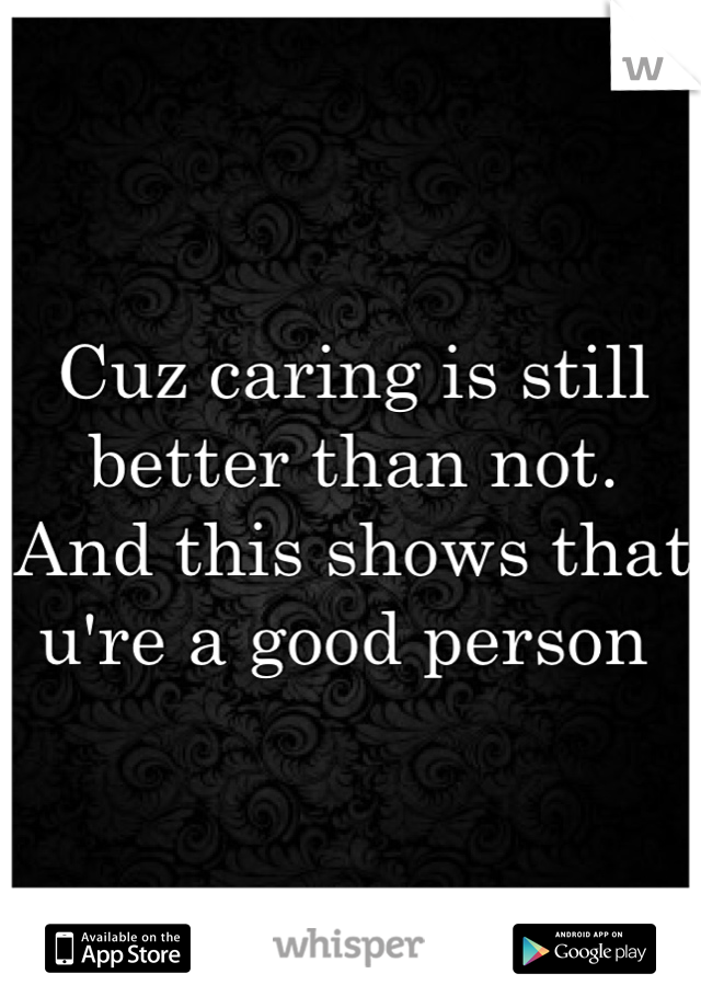 Cuz caring is still better than not. 
And this shows that u're a good person 