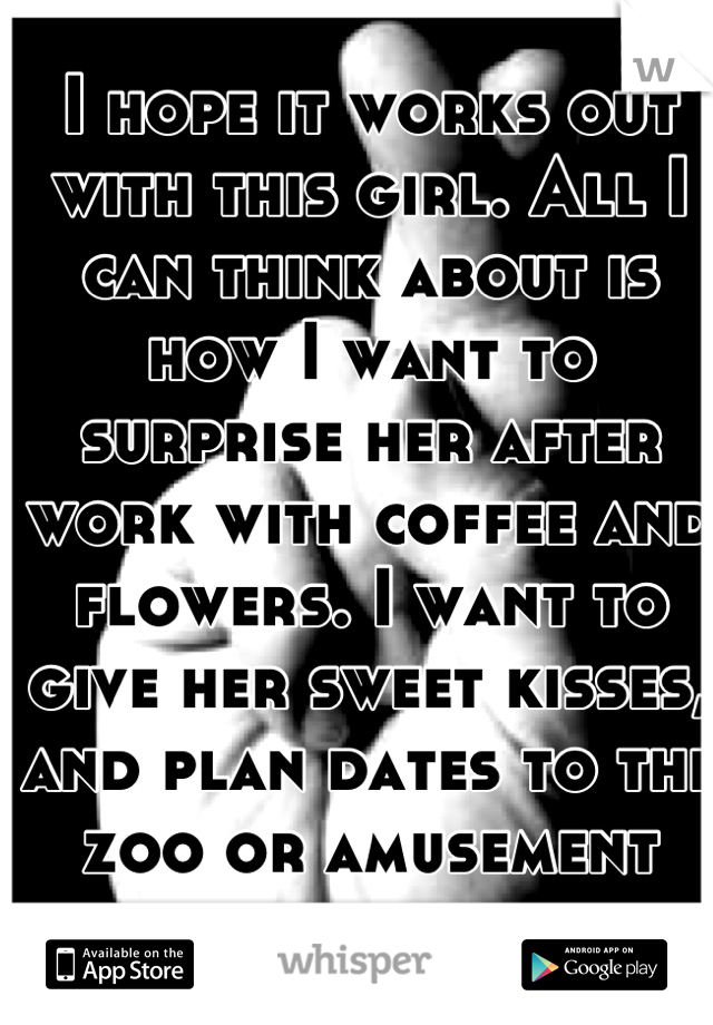 I hope it works out with this girl. All I can think about is how I want to surprise her after work with coffee and flowers. I want to give her sweet kisses, and plan dates to the zoo or amusement park