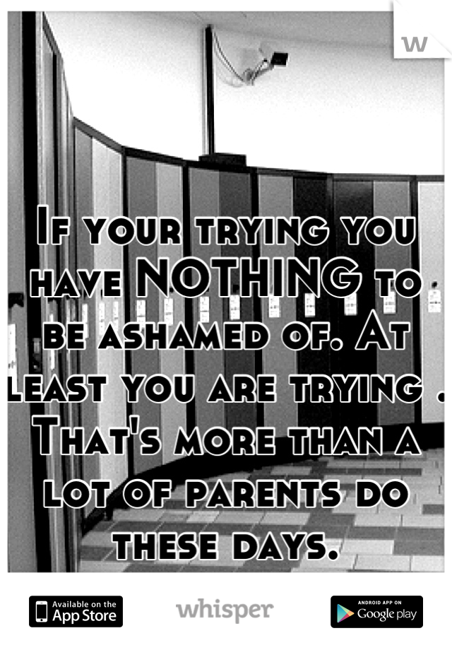 If your trying you have NOTHING to be ashamed of. At least you are trying . That's more than a lot of parents do these days.