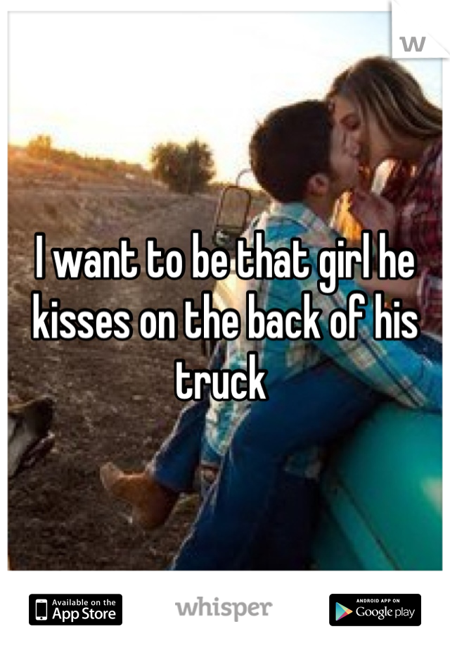 I want to be that girl he kisses on the back of his truck 