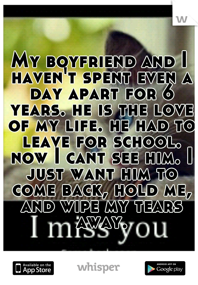 My boyfriend and I haven't spent even a day apart for 6 years. he is the love of my life. he had to leave for school. now I cant see him. I just want him to come back, hold me, and wipe my tears away.