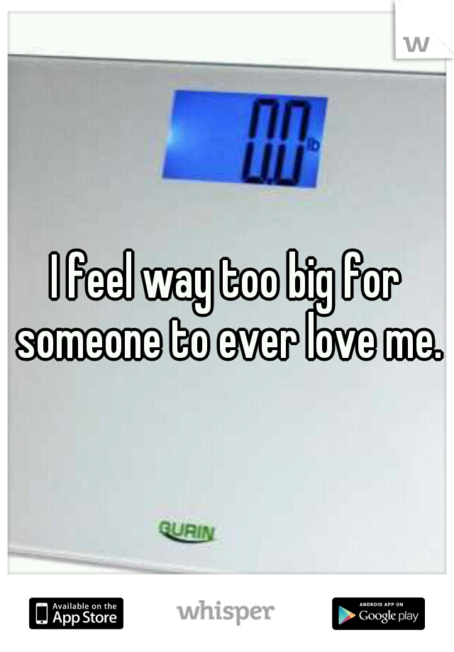 I feel way too big for someone to ever love me.