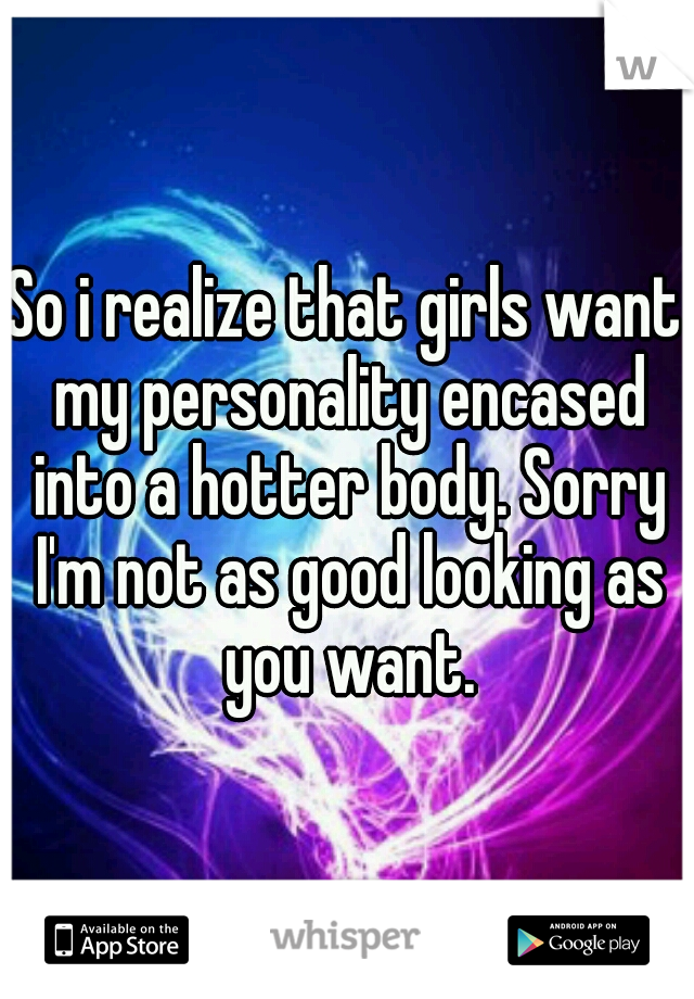 So i realize that girls want my personality encased into a hotter body. Sorry I'm not as good looking as you want.