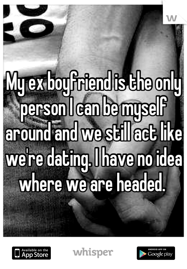 My ex boyfriend is the only person I can be myself around and we still act like we're dating. I have no idea where we are headed. 