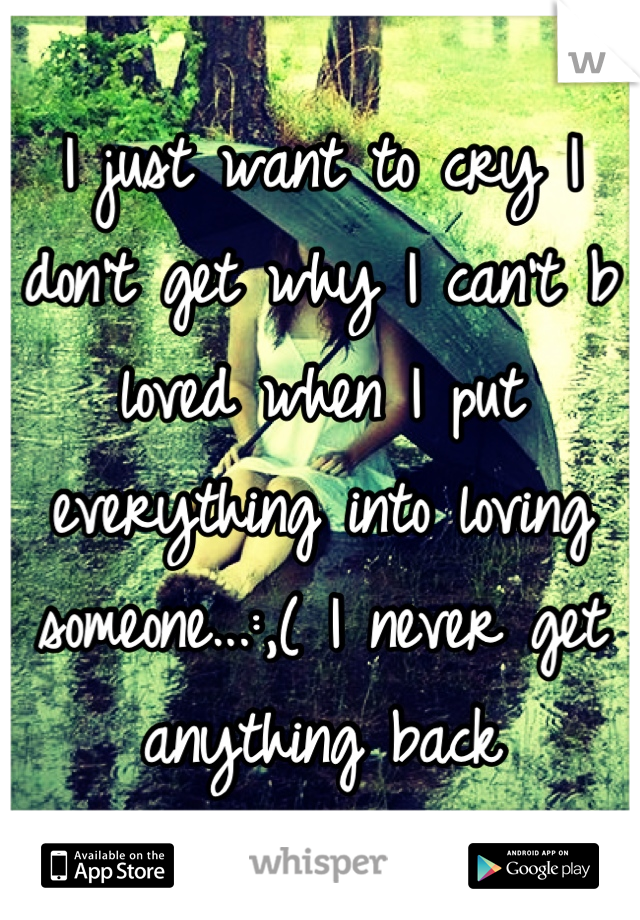 I just want to cry I don't get why I can't b loved when I put everything into loving someone...:,( I never get anything back