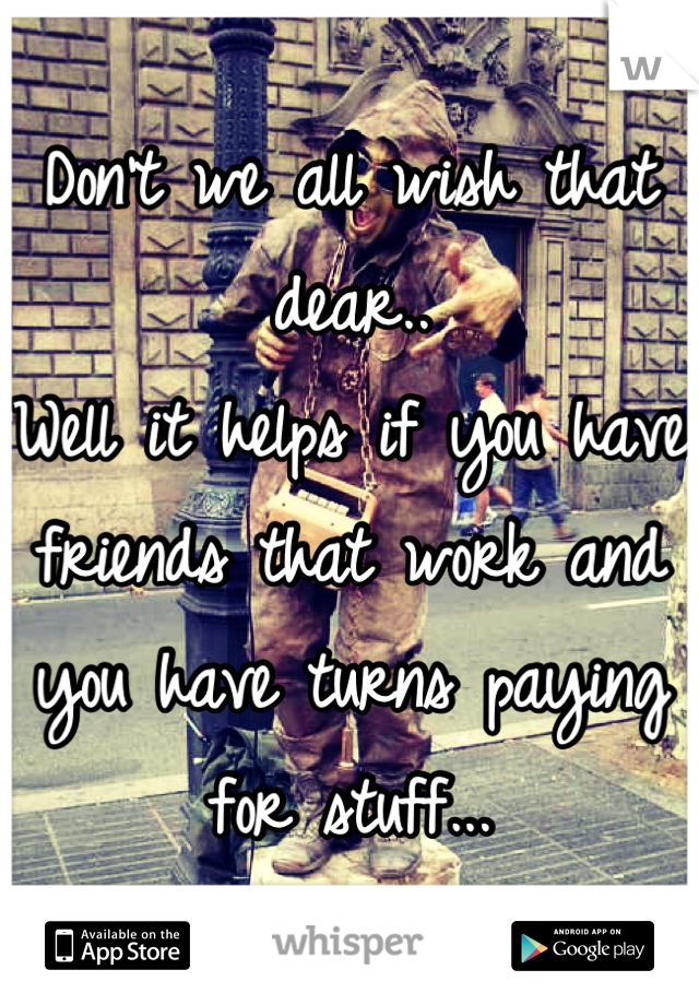 Don't we all wish that dear..
Well it helps if you have friends that work and you have turns paying for stuff...
