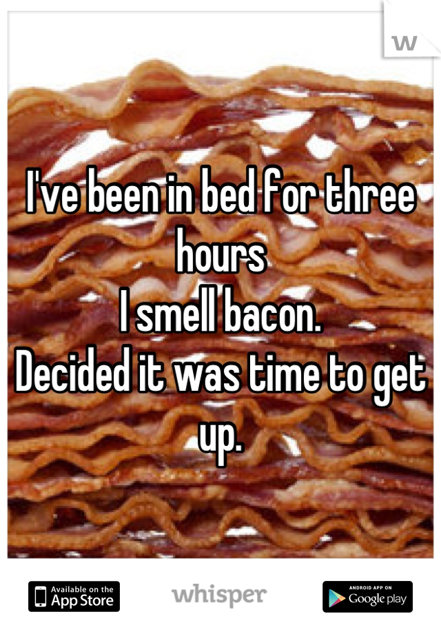 I've been in bed for three hours
I smell bacon.
Decided it was time to get up.