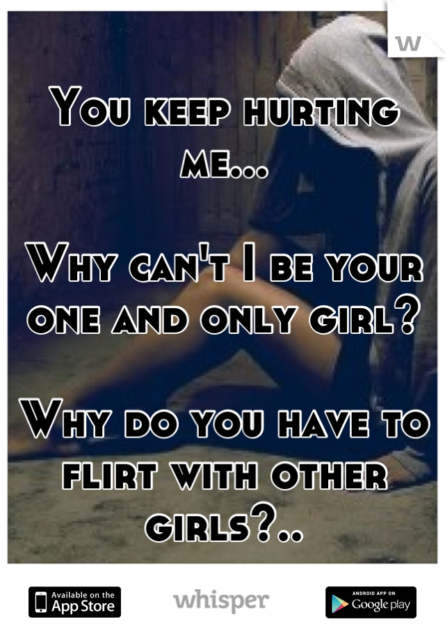 You keep hurting me... 

Why can't I be your one and only girl? 

Why do you have to flirt with other girls?..
