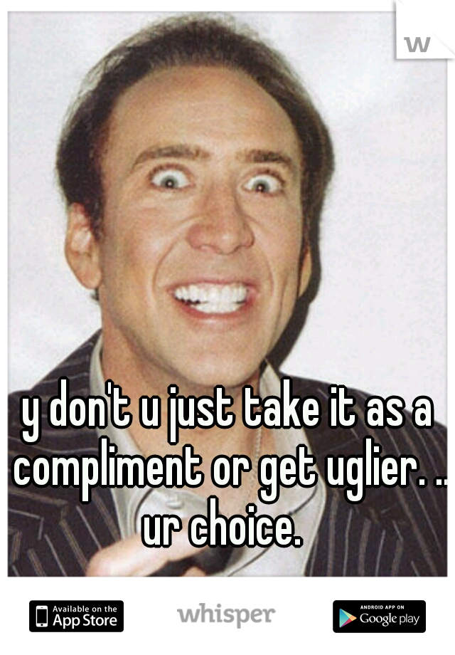 y don't u just take it as a compliment or get uglier. .. ur choice.  